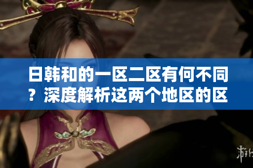 日韓和的一區(qū)二區(qū)有何不同？深度解析這兩個地區(qū)的區(qū)別