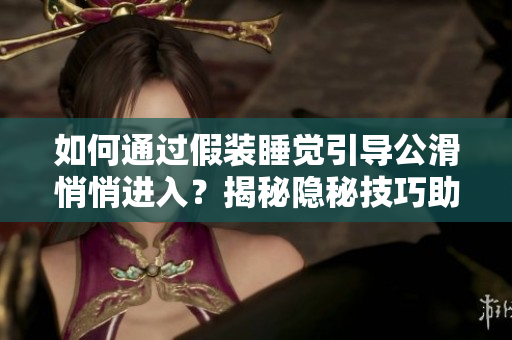 如何通過假裝睡覺引導(dǎo)公滑悄悄進入？揭秘隱秘技巧助你順利引導(dǎo)公滑進入。