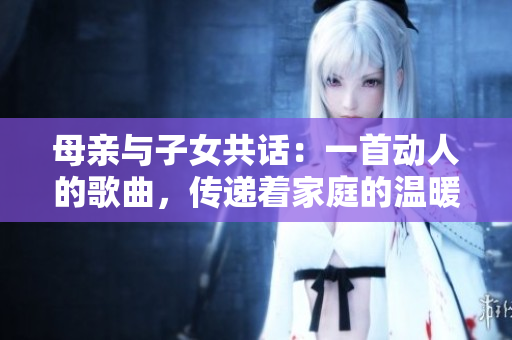母親與子女共話：一首動人的歌曲，傳遞著家庭的溫暖和情感