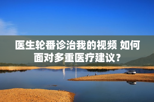 醫(yī)生輪番診治我的視頻 如何面對多重醫(yī)療建議？