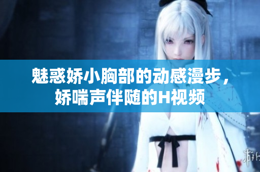 魅惑嬌小胸部的動(dòng)感漫步，嬌喘聲伴隨的H視頻