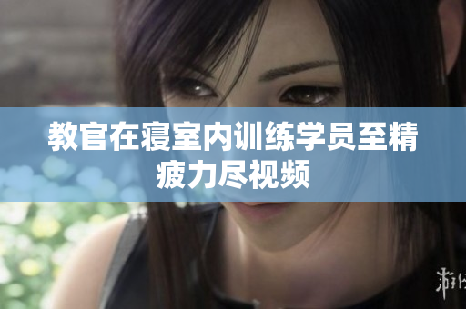 教官在寢室內(nèi)訓(xùn)練學(xué)員至精疲力盡視頻