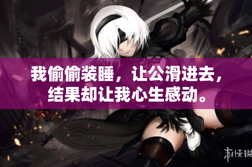 我偷偷裝睡，讓公滑進(jìn)去，結(jié)果卻讓我心生感動。