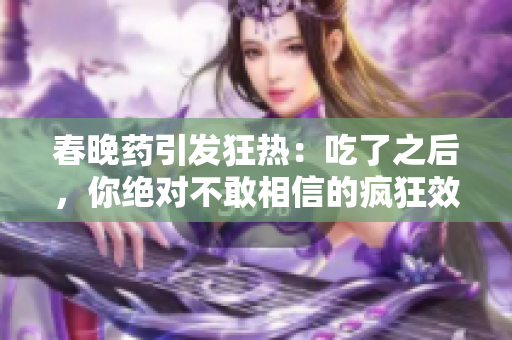 春晚藥引發(fā)狂熱：吃了之后，你絕對(duì)不敢相信的瘋狂效應(yīng)！
