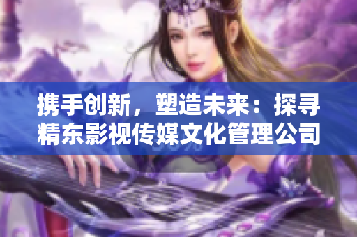 攜手創(chuàng)新，塑造未來(lái)：探尋精東影視傳媒文化管理公司的策略與發(fā)展之路