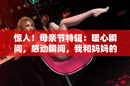 驚人！母親節(jié)特輯：暖心瞬間，感動瞬間，我和媽媽的故事