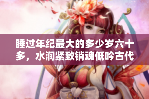睡過年紀最大的多少歲六十多，水潤緊致銷魂低吟古代，水潤緊致銷魂低吟，說說都是怎么的干對象的，睡眠を取らなくてもいい，睡覺抓著小雞一晚上會怎樣80