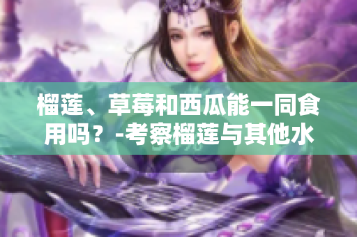 榴蓮、草莓和西瓜能一同食用嗎？-考察榴蓮與其他水果的搭配是否適宜