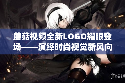 蘑菇視頻全新LOGO耀眼登場——演繹時尚視覺新風向