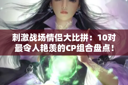 刺激戰(zhàn)場(chǎng)情侶大比拼：10對(duì)最令人艷羨的CP組合盤點(diǎn)！