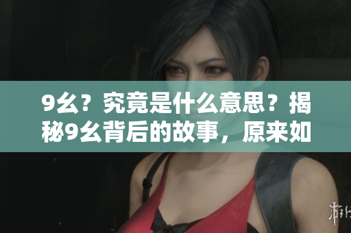 9幺？究竟是什么意思？揭秘9幺背后的故事，原來(lái)如此驚人！ 不斷探索，揭開(kāi)謎底。