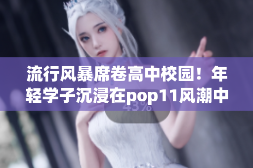 流行風(fēng)暴席卷高中校園！年輕學(xué)子沉浸在pop11風(fēng)潮中