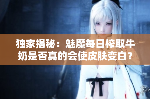 獨(dú)家揭秘：魅魔每日榨取牛奶是否真的會(huì)使皮膚變白？專(zhuān)家解讀新觀點(diǎn)