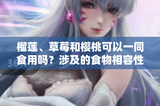 榴蓮、草莓和櫻桃可以一同食用嗎？涉及的食物相容性問題解析