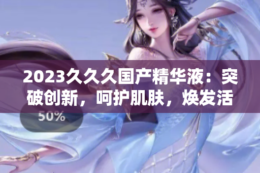 2023久久久國產(chǎn)精華液：突破創(chuàng)新，呵護(hù)肌膚，煥發(fā)活力