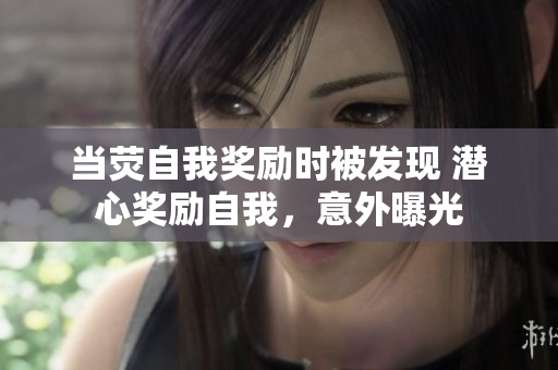 當(dāng)熒自我獎(jiǎng)勵(lì)時(shí)被發(fā)現(xiàn) 潛心獎(jiǎng)勵(lì)自我，意外曝光
