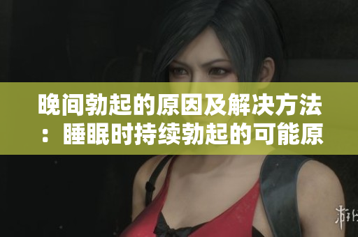 晚間勃起的原因及解決方法：睡眠時(shí)持續(xù)勃起的可能原因及對(duì)策