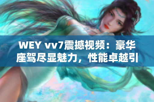 WEY vv7震撼視頻：豪華座駕盡顯魅力，性能卓越引爆車壇熱潮