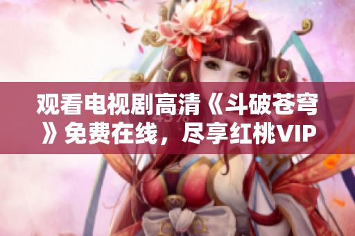 觀看電視劇高清《斗破蒼穹》免費(fèi)在線，盡享紅桃VIP會(huì)員福利