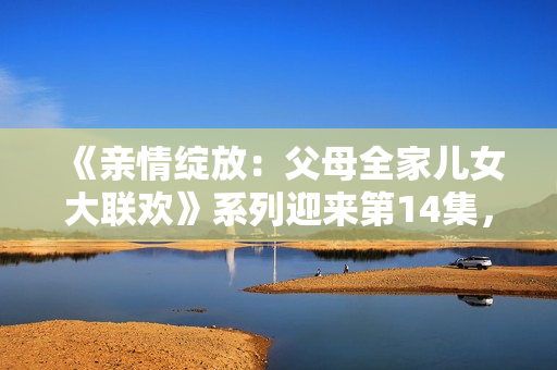 《親情綻放：父母全家兒女大聯(lián)歡》系列迎來第14集，繼續(xù)溫暖心靈的故事。