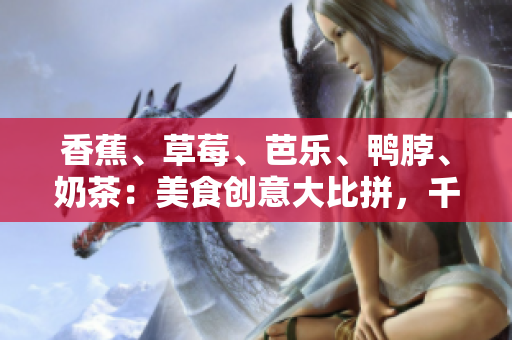 香蕉、草莓、芭樂、鴨脖、奶茶：美食創(chuàng)意大比拼，千層浪引爆味蕾盛宴