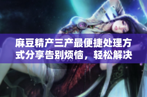 麻豆精產(chǎn)三產(chǎn)最便捷處理方式分享告別煩惱，輕松解決產(chǎn)三產(chǎn)難題