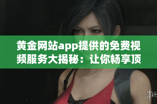 黃金網(wǎng)站app提供的免費(fèi)視頻服務(wù)大揭秘：讓你暢享頂級(jí)視聽盛宴