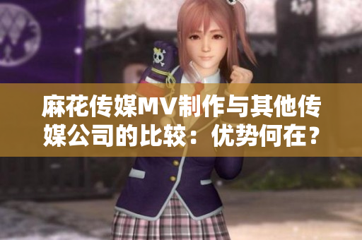 麻花傳媒MV制作與其他傳媒公司的比較：優(yōu)勢(shì)何在？