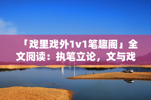 「戲里戲外1v1筆趣閣」全文閱讀：執(zhí)筆立論，文與戲同舞