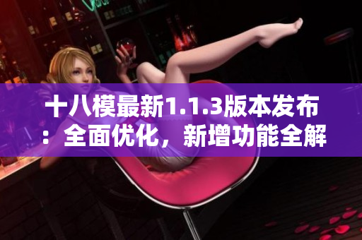 十八模最新1.1.3版本發(fā)布：全面優(yōu)化，新增功能全解析