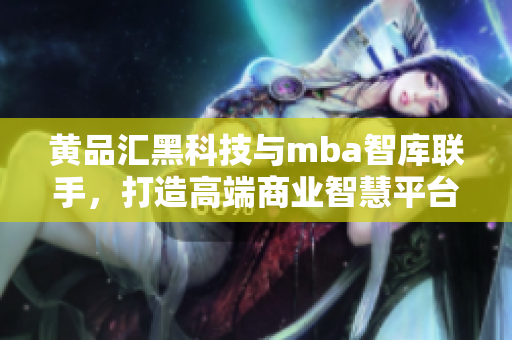 黃品匯黑科技與mba智庫聯(lián)手，打造高端商業(yè)智慧平臺