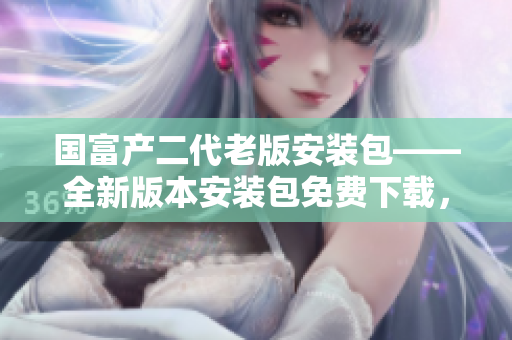 國富產(chǎn)二代老版安裝包——全新版本安裝包免費下載，更新升級來襲