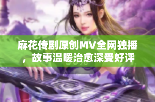 麻花傳劇原創(chuàng)MV全網(wǎng)獨播，故事溫暖治愈深受好評