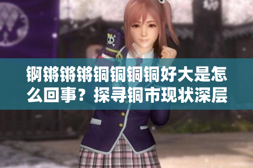 錒鏘鏘鏘銅銅銅銅好大是怎么回事？探尋銅市現(xiàn)狀深層次原因