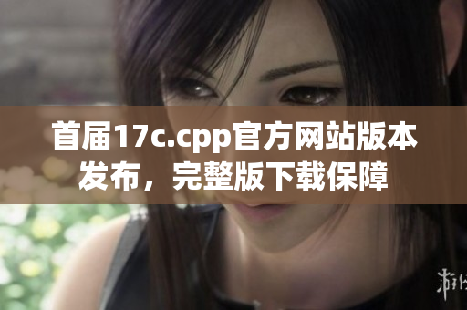 首屆17c.cpp官方網(wǎng)站版本發(fā)布，完整版下載保障