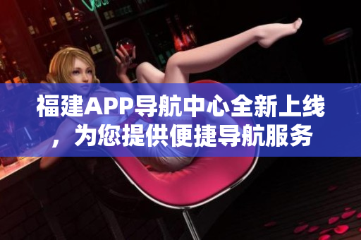 福建APP導航中心全新上線，為您提供便捷導航服務(wù)