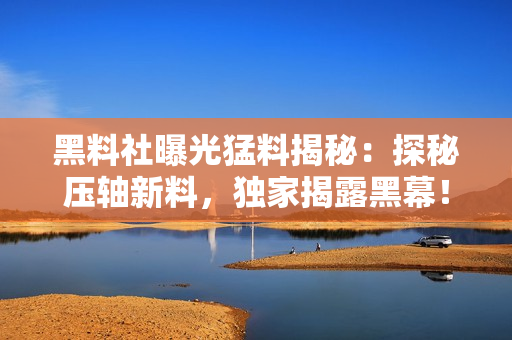 黑料社曝光猛料揭秘：探秘壓軸新料，獨家揭露黑幕！