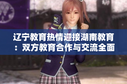 遼寧教育熱情迎接湖南教育：雙方教育合作與交流全面展開(kāi)，共譜教育發(fā)展新篇章