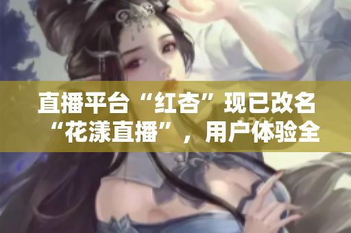 直播平臺(tái)“紅杏”現(xiàn)已改名“花漾直播”，用戶體驗(yàn)全新升級(jí)！