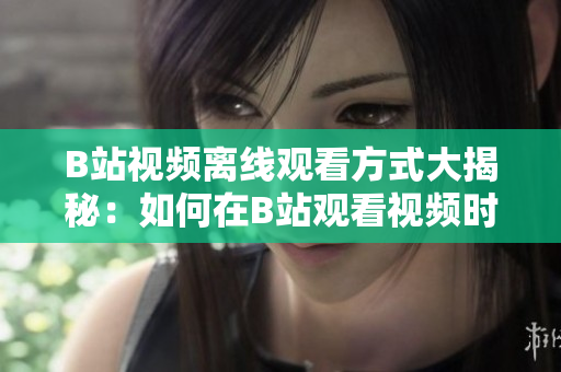 B站視頻離線觀看方式大揭秘：如何在B站觀看視頻時離線保存？