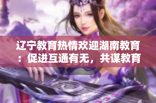 遼寧教育熱情歡迎湖南教育：促進(jìn)互通有無(wú)，共謀教育發(fā)展