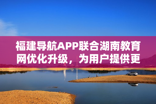 福建導(dǎo)航APP聯(lián)合湖南教育網(wǎng)優(yōu)化升級(jí)，為用戶提供更便捷的服務(wù)