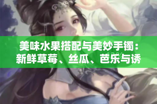 美味水果搭配與美妙手鐲：新鮮草莓、絲瓜、芭樂與誘人鴨脖碰撞出獨(dú)特翡翠手鐲的驚艷光芒