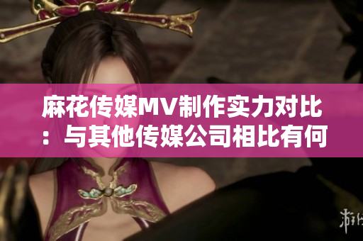 麻花傳媒MV制作實力對比：與其他傳媒公司相比有何異同？