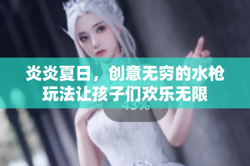 炎炎夏日，創(chuàng)意無(wú)窮的水槍玩法讓孩子們歡樂(lè)無(wú)限