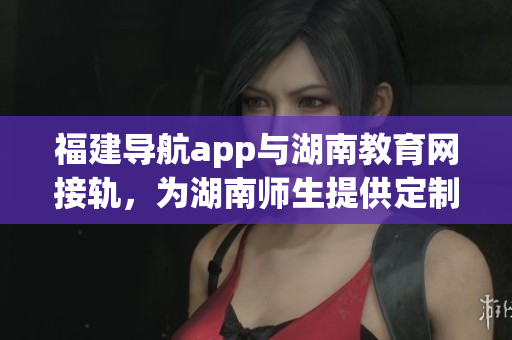 福建導(dǎo)航app與湖南教育網(wǎng)接軌，為湖南師生提供定制化導(dǎo)航服務(wù)