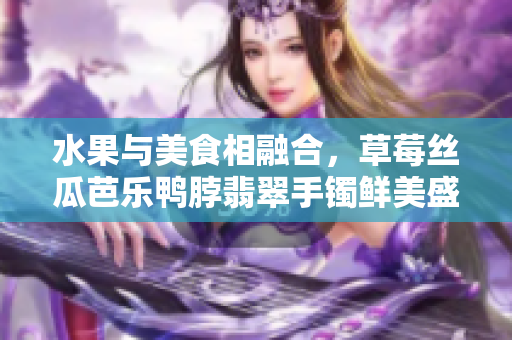 水果與美食相融合，草莓絲瓜芭樂鴨脖翡翠手鐲鮮美盛宴