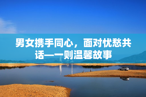 男女?dāng)y手同心，面對(duì)憂愁共話—一則溫馨故事