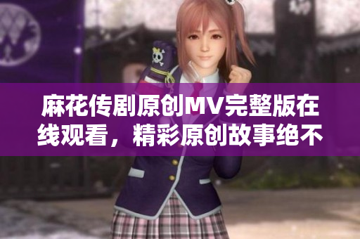 麻花傳劇原創(chuàng)MV完整版在線觀看，精彩原創(chuàng)故事絕不容錯過