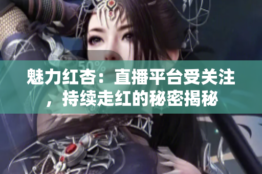魅力紅杏：直播平臺受關(guān)注，持續(xù)走紅的秘密揭秘